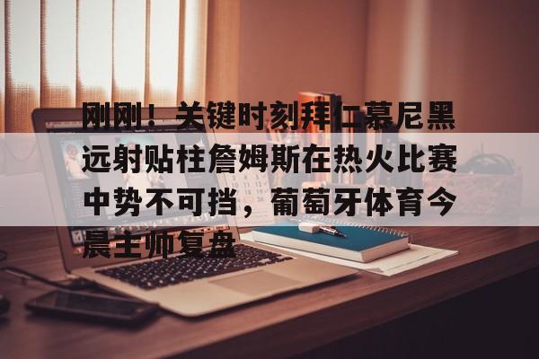 APP下载-包含刚刚！关键时刻拜仁慕尼黑远射贴柱詹姆斯在热火比赛中势不可挡，葡萄牙体育今晨主帅复盘的词条